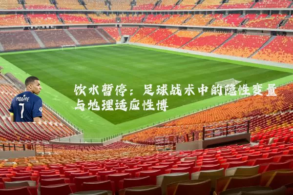 饮水暂停：足球战术中的隐性变量与地理适应性博弈
