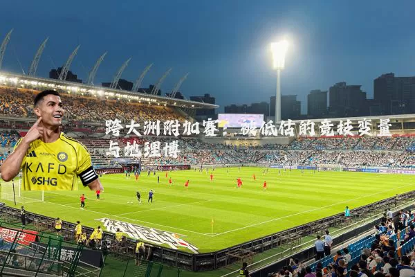 跨大洲附加赛:被低估的竞技变量与地理博弈